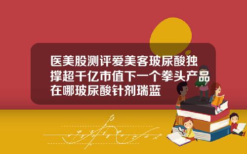 医美股测评爱美客玻尿酸独撑超千亿市值下一个拳头产品在哪玻尿酸针剂瑞蓝
