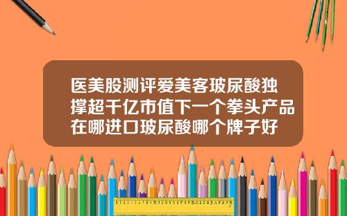 医美股测评爱美客玻尿酸独撑超千亿市值下一个拳头产品在哪进口玻尿酸哪个牌子好