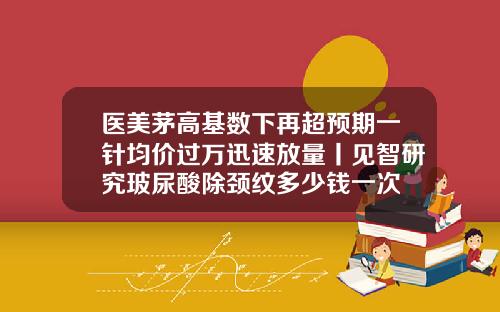 医美茅高基数下再超预期一针均价过万迅速放量丨见智研究玻尿酸除颈纹多少钱一次