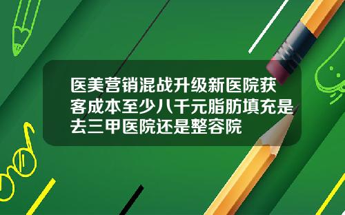 医美营销混战升级新医院获客成本至少八千元脂肪填充是去三甲医院还是整容院