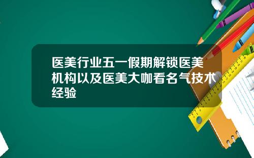 医美行业五一假期解锁医美机构以及医美大咖看名气技术经验