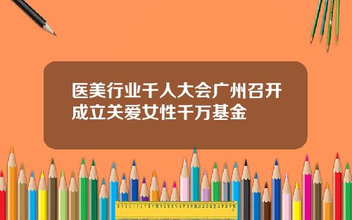 医美行业千人大会广州召开成立关爱女性千万基金