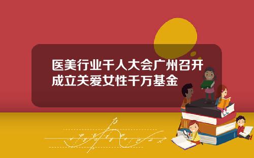 医美行业千人大会广州召开成立关爱女性千万基金