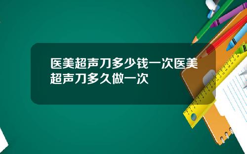 医美超声刀多少钱一次医美超声刀多久做一次