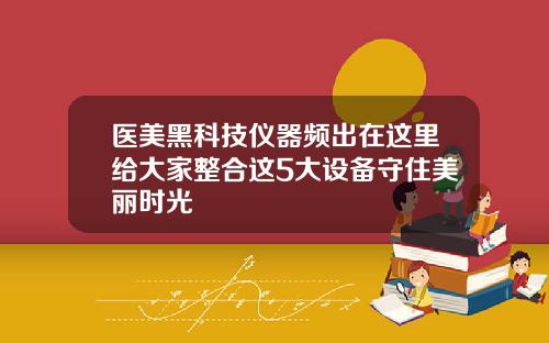 医美黑科技仪器频出在这里给大家整合这5大设备守住美丽时光