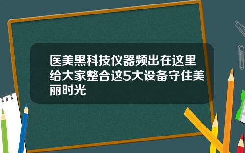 医美黑科技仪器频出在这里给大家整合这5大设备守住美丽时光