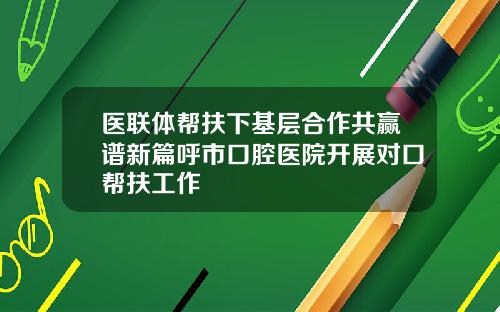 医联体帮扶下基层合作共赢谱新篇呼市口腔医院开展对口帮扶工作