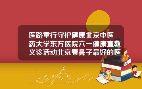 医路童行守护健康北京中医药大学东方医院六一健康宣教义诊活动北京看鼻子最好的医院
