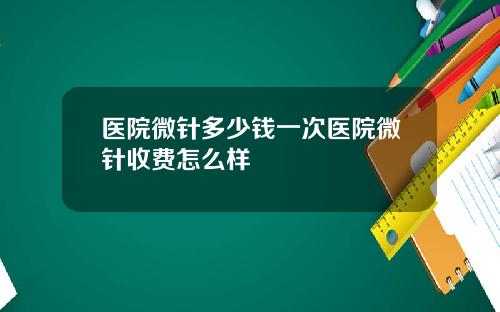 医院微针多少钱一次医院微针收费怎么样