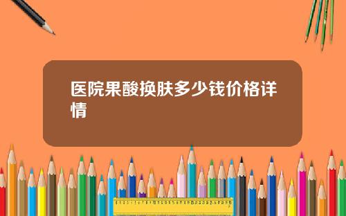 医院果酸换肤多少钱价格详情