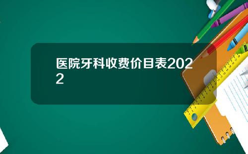 医院牙科收费价目表2022