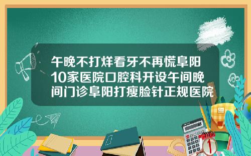 午晚不打烊看牙不再慌阜阳10家医院口腔科开设午间晚间门诊阜阳打瘦脸针正规医院排名