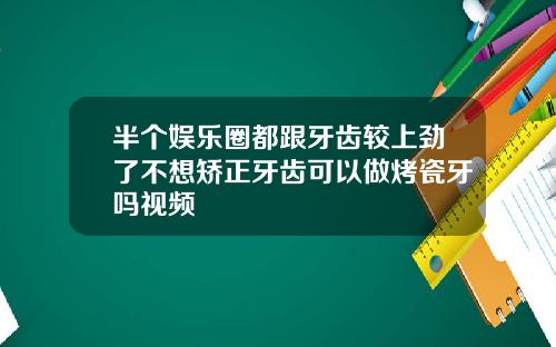 半个娱乐圈都跟牙齿较上劲了不想矫正牙齿可以做烤瓷牙吗视频