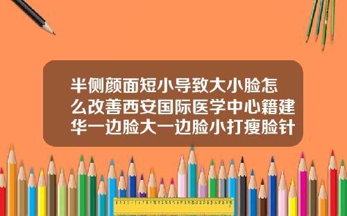 半侧颜面短小导致大小脸怎么改善西安国际医学中心籍建华一边脸大一边脸小打瘦脸针会改变吗