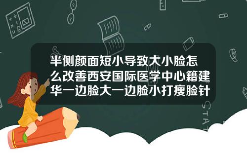 半侧颜面短小导致大小脸怎么改善西安国际医学中心籍建华一边脸大一边脸小打瘦脸针有效果吗