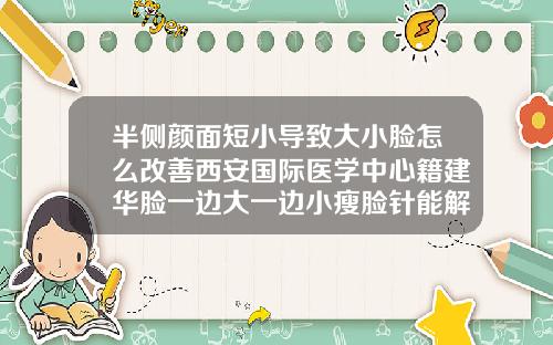 半侧颜面短小导致大小脸怎么改善西安国际医学中心籍建华脸一边大一边小瘦脸针能解决吗