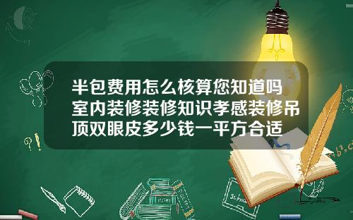 半包费用怎么核算您知道吗室内装修装修知识孝感装修吊顶双眼皮多少钱一平方合适