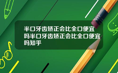 半口牙齿矫正会比全口便宜吗半口牙齿矫正会比全口便宜吗知乎
