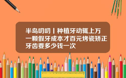 半岛叨叨丨种植牙动辄上万一颗假牙成本才百元烤瓷矫正牙齿要多少钱一次