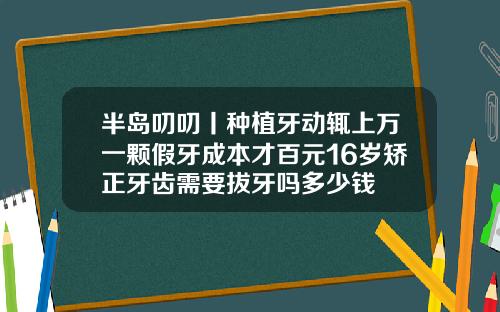 半岛叨叨丨种植牙动辄上万一颗假牙成本才百元16岁矫正牙齿需要拔牙吗多少钱