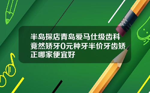 半岛探店青岛爱马仕级齿科竟然矫牙0元种牙半价牙齿矫正哪家便宜好
