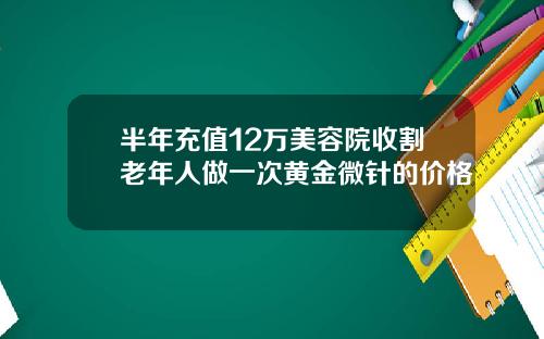 半年充值12万美容院收割老年人做一次黄金微针的价格