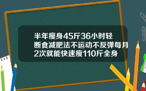 半年瘦身45斤36小时轻断食减肥法不运动不反弹每月2次就能快速瘦110斤全身抽脂需要抽多少