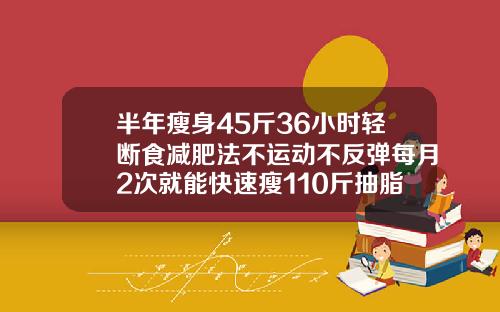 半年瘦身45斤36小时轻断食减肥法不运动不反弹每月2次就能快速瘦110斤抽脂能抽多少