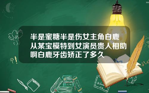 半是蜜糖半是伤女主角白鹿从某宝模特到女演员贵人相助啊白鹿牙齿矫正了多久
