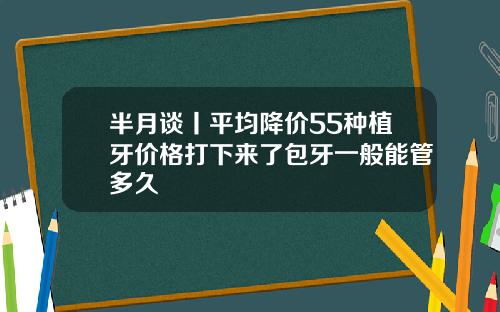 半月谈丨平均降价55种植牙价格打下来了包牙一般能管多久