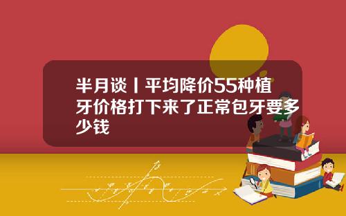 半月谈丨平均降价55种植牙价格打下来了正常包牙要多少钱