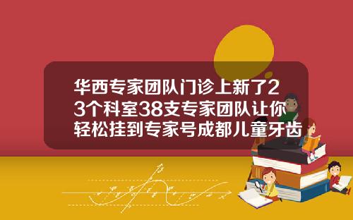 华西专家团队门诊上新了23个科室38支专家团队让你轻松挂到专家号成都儿童牙齿矫正哪家医院好
