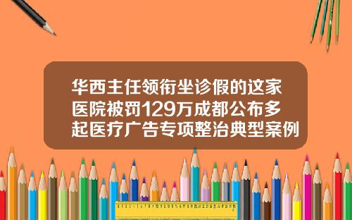 华西主任领衔坐诊假的这家医院被罚129万成都公布多起医疗广告专项整治典型案例三甲医院打瘦脸针可以走医保吗
