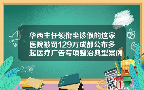 华西主任领衔坐诊假的这家医院被罚129万成都公布多起医疗广告专项整治典型案例成都哪个医院瘦脸针打得好