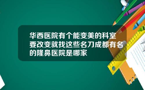 华西医院有个能变美的科室要改变就找这些名刀成都有名的隆鼻医院是哪家