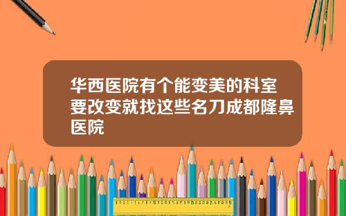 华西医院有个能变美的科室要改变就找这些名刀成都隆鼻医院