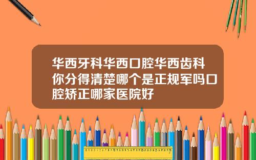 华西牙科华西口腔华西齿科你分得清楚哪个是正规军吗口腔矫正哪家医院好