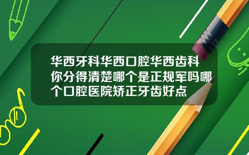 华西牙科华西口腔华西齿科你分得清楚哪个是正规军吗哪个口腔医院矫正牙齿好点
