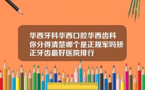 华西牙科华西口腔华西齿科你分得清楚哪个是正规军吗矫正牙齿最好医院排行