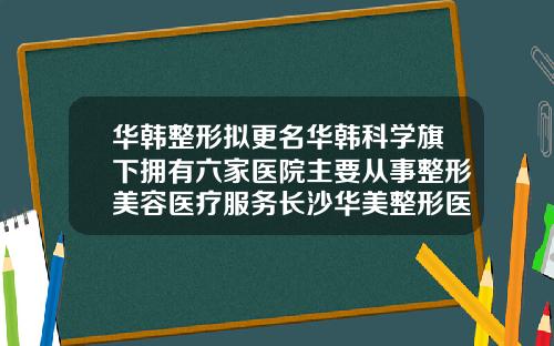 华韩整形拟更名华韩科学旗下拥有六家医院主要从事整形美容医疗服务长沙华美整形医院官网