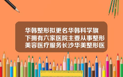 华韩整形拟更名华韩科学旗下拥有六家医院主要从事整形美容医疗服务长沙华美整形医院怎么样