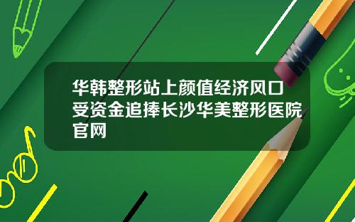 华韩整形站上颜值经济风口受资金追捧长沙华美整形医院官网