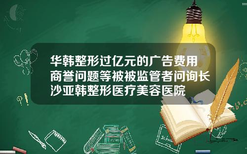 华韩整形过亿元的广告费用商誉问题等被被监管者问询长沙亚韩整形医疗美容医院