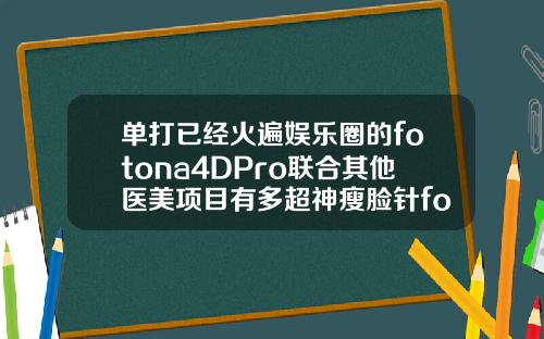 单打已经火遍娱乐圈的fotona4DPro联合其他医美项目有多超神瘦脸针fotona4d