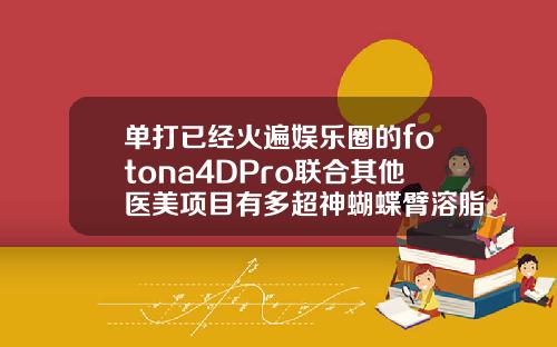 单打已经火遍娱乐圈的fotona4DPro联合其他医美项目有多超神蝴蝶臂溶脂能维持多久