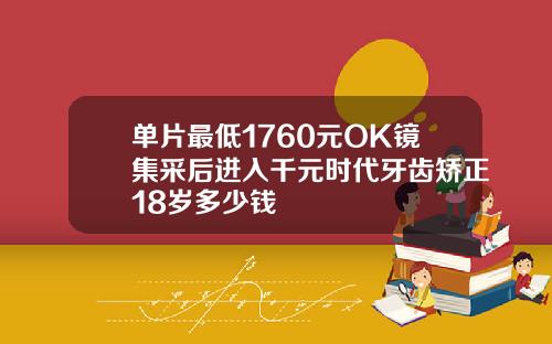 单片最低1760元OK镜集采后进入千元时代牙齿矫正18岁多少钱