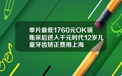 单片最低1760元OK镜集采后进入千元时代12岁儿童牙齿矫正费用上海