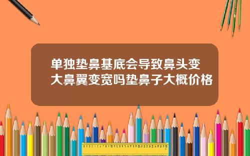 单独垫鼻基底会导致鼻头变大鼻翼变宽吗垫鼻子大概价格