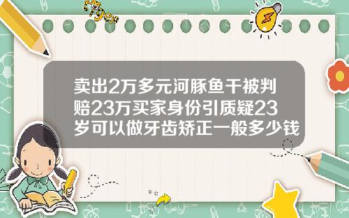 卖出2万多元河豚鱼干被判赔23万买家身份引质疑23岁可以做牙齿矫正一般多少钱