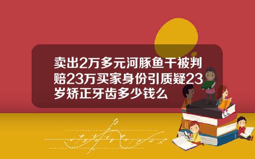 卖出2万多元河豚鱼干被判赔23万买家身份引质疑23岁矫正牙齿多少钱么